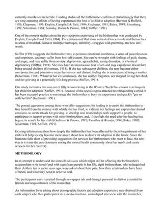 currently manifested in her life. Existing studies of the birthmother confirm overwhelmingly that there
are long-enduring effects of having experienced the loss of a child to adoption (Berman & Bufferd,
1986; Chapman, 1986; Deykin, Campbell & Patti, 1984; Gediman, 1991; Roles, 1989; Rosenberg,
1992; Silverman, 1981; Sorosky, Baran & Pannor, 1984; Stiffler, 1991)

One of the pioneer studies about the post-adoption experience of the birthmother was conducted by
Deykin, Campbell and Patti (1984). They determined that those unhealed loses manifested themselves
in areas of troubled, failed or multiple marriages, infertility, struggles with parenting, and low self-
worth.

Stiffler (1991) suggests the birthmother may experience emotional numbness, a sense of powerlessness
and emptiness, and may suffer from low self-esteem. She can be wrought with feelings of guilt, shame,
and anger, and may suffer from anxiety, depression, agoraphobia, eating disorders, or chemical
dependency (Stiffler, 1991). She may have an unconscious fear of sex and may experience discomfort
being around children (Silverman, 1981). If she has subsequent children, she may become either
overprotective and possessive or perfectionistic and distant, feeling she is inadequate at being a mother
(Silverman, 1981). Whatever her circumstances, she has neither forgotten, nor stopped loving her child,
and her grieving is a potentially life-long process (Stiffler, 1991).

One study estimates that one out of fifty women living in the Western World has chosen to relinquish
her child for adoption (Stiffler, 1991). Because of the social stigma attached to relinquishing a child, it
has been accepted practice to encourage the birthmother to bury the experience and quickly "get on
with her life" (Gediman, 1991).

The general agreement among those who offer suggestions for healing is to assist the birthmother to
free herself from the secrecy with which she has lived, to validate her feelings and express her denied
emotions, to create rituals for grieving, to develop new relationships with supportive people, to
participate in support groups with other birthmothers, and, if she feels the need after her healing has
begun, to search for her child (Gediman & Brown, 1991; Panuthos & Romeo, 1984; Roles, 1989;
Silverman, 1981; Stiffler, 1991).

Existing information about how deeply the birthmother has been affected by the relinquishment of her
child will help society become more aware about how to deal with adoption in the future. Since the
literature falls short of providing suggestions for services for birthmothers who want to heal, the next
step is to raise the consciousness among the mental health community about her needs and create
services for her recovery.

METHODOLOGY

In an attempt to understand the unresolved issues which might still be affecting the birthmother's
relationships with herself and with significant people in her life, eight birthmothers, who relinquished
their children ten or more years ago, were asked about their pain, how their relationships have been
affected, and what they need in order to heal.

The participants were recruited through newspaper ads and through personal invitation extended to
friends and acquaintances of the researcher.

An information form asking about demographic factors and adoption experience was obtained from
each subject who then participated in a one-to-two hour, audio-taped interview with the researcher.
 