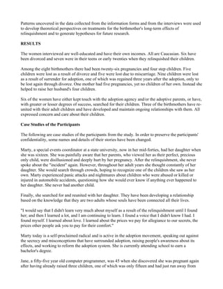 Patterns uncovered in the data collected from the information forms and from the interviews were used
to develop theoretical perspectives on treatments for the birthmother's long-term effects of
relinquishment and to generate hypotheses for future research.

RESULTS

The women interviewed are well-educated and have their own incomes. All are Caucasian. Six have
been divorced and seven were in their teens or early twenties when they relinquished their children.

Among the eight birthmothers there had been twenty-six pregnancies and four step children. Five
children were lost as a result of divorce and five were lost due to miscarriage. Nine children were lost
as a result of surrender for adoption, one of which was regained three years after the adoption, only to
be lost again through divorce. One mother had five pregnancies, yet no children of her own. Instead she
helped to raise her husband's four children.

Six of the women have either kept touch with the adoption agency and/or the adoptive parents, or have,
with greater or lesser degrees of success, searched for their children. Three of the birthmothers have re-
united with their adult children and have developed and maintain ongoing relationships with them. All
expressed concern and care about their children.

Case Studies of the Participants

The following are case studies of the participants from the study. In order to preserve the participants'
confidentiality, some names and details of their stories have been changed.

Marty, a special events coordinator at a state university, now in her mid-forties, had her daughter when
she was sixteen. She was painfully aware that her parents, who viewed her as their perfect, precious
only child, were disillusioned and deeply hurt by her pregnancy. After the relinquishment, she never
spoke about the "incident" again. However, throughout her adult years she thought constantly of her
daughter. She would search through crowds, hoping to recognize one of the children she saw as her
own. Marty experienced panic attacks and nightmares about children who were abused or killed or
injured in automobile accidents, questioning how she would ever know if anything ever happened to
her daughter. She never had another child.

Finally, she searched for and reunited with her daughter. They have been developing a relationship
based on the knowledge that they are two adults whose souls have been connected all their lives.

"I would say that I didn't learn very much about myself as a result of the relinquishment until I found
her; and then I learned a lot, and I am continuing to learn. I found a voice that I didn't know I had. I
found myself. I learned about love. I learned about the prices we pay for allegiance to our secrets, the
prices other people ask you to pay for their comfort."

Marty today is a self-proclaimed radical and is active in the adoption movement, speaking out against
the secrecy and misconceptions that have surrounded adoption, raising people's awareness about its
effects, and working to reform the adoption system. She is currently attending school to earn a
bachelor's degree.

Jane, a fifty-five year old computer programmer, was 45 when she discovered she was pregnant again
after having already raised three children, one of which was only fifteen and had just run away from
 