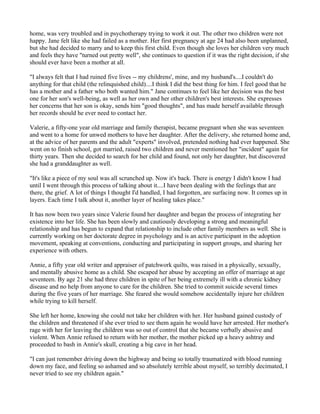 home, was very troubled and in psychotherapy trying to work it out. The other two children were not
happy. Jane felt like she had failed as a mother. Her first pregnancy at age 24 had also been unplanned,
but she had decided to marry and to keep this first child. Even though she loves her children very much
and feels they have "turned out pretty well", she continues to question if it was the right decision, if she
should ever have been a mother at all.

"I always felt that I had ruined five lives -- my childrens', mine, and my husband's....I couldn't do
anything for that child (the relinquished child)....I think I did the best thing for him. I feel good that he
has a mother and a father who both wanted him." Jane continues to feel like her decision was the best
one for her son's well-being, as well as her own and her other children's best interests. She expresses
her concerns that her son is okay, sends him "good thoughts", and has made herself available through
her records should he ever need to contact her.

Valerie, a fifty-one year old marriage and family therapist, became pregnant when she was seventeen
and went to a home for unwed mothers to have her daughter. After the delivery, she returned home and,
at the advice of her parents and the adult "experts" involved, pretended nothing had ever happened. She
went on to finish school, got married, raised two children and never mentioned her "incident" again for
thirty years. Then she decided to search for her child and found, not only her daughter, but discovered
she had a granddaughter as well.

"It's like a piece of my soul was all scrunched up. Now it's back. There is energy I didn't know I had
until I went through this process of talking about it....I have been dealing with the feelings that are
there, the grief. A lot of things I thought I'd handled, I had forgotten, are surfacing now. It comes up in
layers. Each time I talk about it, another layer of healing takes place."

It has now been two years since Valerie found her daughter and began the process of integrating her
existence into her life. She has been slowly and cautiously developing a strong and meaningful
relationship and has begun to expand that relationship to include other family members as well. She is
currently working on her doctorate degree in psychology and is an active participant in the adoption
movement, speaking at conventions, conducting and participating in support groups, and sharing her
experience with others.

Annie, a fifty year old writer and appraiser of patchwork quilts, was raised in a physically, sexually,
and mentally abusive home as a child. She escaped her abuse by accepting an offer of marriage at age
seventeen. By age 21 she had three children in spite of her being extremely ill with a chronic kidney
disease and no help from anyone to care for the children. She tried to commit suicide several times
during the five years of her marriage. She feared she would somehow accidentally injure her children
while trying to kill herself.

She left her home, knowing she could not take her children with her. Her husband gained custody of
the children and threatened if she ever tried to see them again he would have her arrested. Her mother's
rage with her for leaving the children was so out of control that she became verbally abusive and
violent. When Annie refused to return with her mother, the mother picked up a heavy ashtray and
proceeded to bash in Annie's skull, creating a big cave in her head.

"I can just remember driving down the highway and being so totally traumatized with blood running
down my face, and feeling so ashamed and so absolutely terrible about myself, so terribly decimated, I
never tried to see my children again."
 