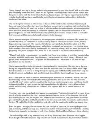 Today, through working in therapy and self-help programs and by providing herself with an education
and developing talents and skills, Annie has put together a meaningful and serene life for herself. She
has come to terms with the abuse in her childhood, has developed a loving and supportive relationship
with her boyfriend, and has re-established a respectful, though cautious, relationship with both her
mother and her father.

The one thing that remains an open wound is the loss of her children. She cherishes the memory of
them and longs to know how they are, what they have become, and to bring them back into her life. Up
until recently, she has felt paralyzed by fear of rejection and recrimination to make any attempts to find
them. However, since participating in this research project, she has enlisted the cooperation of her
parents to provide her with information about her children, has educated herself on how to search for
lost love-ones, and has successfully made contact with her daughter.

Sheila, a twenty-nine year old housewife, became pregnant when she was seventeen. Her parents did
not like the father. He came from an alcoholic family and was himself an alcoholic. Sheila, too had
begun drinking excessively. Her parents, she believes, were alcoholic, but did not admit to it. She
stayed at home throughout her pregnancy and endured emotional, and sometimes even physical abuse
from members of her entire family. For example, her sister was so angry with her about the turmoil the
pregnancy had caused that she would punch her in the stomach as she passed her in the hallway.

"They all took it (the pregnancy) very personally. And I was in no position to go tell my parents (when
my sister would hit me) because they didn't care. I had to just take it kind of silently....I know it hurt
people, but it wasn't intentional. The people that I felt closest to, I wasn't able to talk to at all--my
grandfather and my parents."

Sheila is comfortable with her decision to relinquish her child for adoption. She feels it was the most
loving and responsible thing she could have done for him at the time. She thinks of him often, keeps
herself informed as to how he is doing through the agency, and on Mother's Day and Father's Day she
thinks of his mom and dad and feels good she made it possible for them to celebrate being parents.

Lisa, a forty year old medical assistant, had her daughter when she was seventeen. Initially, she kept
her to raise by herself with the help of the baby's grandmother. But by the time the baby was nine
months old, Lisa's mother had convinced her that she, Lisa, was too young to raise a child and should
relinquish the child to Lisa's mother, the baby's grandmother, for adoption. Lisa took her mother's
advice and reluctantly relinquished her child and lived together with her as a sister instead of her
mother.

Two years later Lisa married and soon became pregnant again. This time she gave birth to a son. It was
shortly after her son's birth that Lisa's husband, father of her son, but not of her daughter, convinced
Lisa that they should take her daughter back and raise her with their son. The grandmother refused to
give up the child, but Lisa and her husband won her back in a court battle because of a technicality in
the law. All eight of the brothers and sisters took sides with the grandmother and turned against Lisa.

For a few years Lisa enjoyed what seemed the ideal family life. However, the marriage began to fail
and, eventually, ended in divorce. Lisa entered into another hotly contested court battle to be a mother,
but this time, tragically lost custody of both of her children. She found herself alone, without a family.

"I wish I could go back to my mom and have her be my friend, but I don't think that could happen.
Even though we both have reasons why we did what we did, it doesn't solve the pain the hurt and the
 