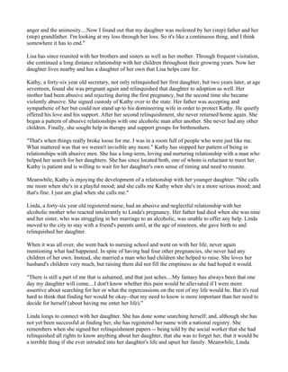 anger and the animosity....Now I found out that my daughter was molested by her (step) father and her
(step) grandfather. I'm looking at my loss through her loss. So it's like a continuous thing, and I think
somewhere it has to end."

Lisa has since reunited with her brothers and sisters as well as her mother. Through frequent visitation,
she continued a long distance relationship with her children throughout their growing years. Now her
daughter lives nearby and has a daughter of her own that Lisa helps care for.

Kathy, a forty-six year old secretary, not only relinquished her first daughter, but two years later, at age
seventeen, found she was pregnant again and relinquished that daughter to adoption as well. Her
mother had been abusive and rejecting during the first pregnancy, but the second time she became
violently abusive. She signed custody of Kathy over to the state. Her father was accepting and
sympathetic of her but could not stand up to his domineering wife in order to protect Kathy. He quietly
offered his love and his support. After her second relinquishment, she never returned home again. She
began a pattern of abusive relationships with one alcoholic man after another. She never had any other
children. Finally, she sought help in therapy and support groups for birthmothers.

"That's when things really broke loose for me. I was in a room full of people who were just like me.
What mattered was that we weren't invisible any more." Kathy has stopped her pattern of being in
relationships with abusive men. She has a long-term, loving and nurturing relationship with a man who
helped her search for her daughters. She has since located both, one of whom is reluctant to meet her.
Kathy is patient and is willing to wait for her daughter's own sense of timing and need to reunite.

Meanwhile, Kathy is enjoying the development of a relationship with her younger daughter. "She calls
me mom when she's in a playful mood; and she calls me Kathy when she's in a more serious mood; and
that's fine. I just am glad when she calls me."

Linda, a forty-six year old registered nurse, had an abusive and neglectful relationship with her
alcoholic mother who reacted intolerantly to Linda's pregnancy. Her father had died when she was nine
and her sister, who was struggling in her marriage to an alcoholic, was unable to offer any help. Linda
moved to the city to stay with a friend's parents until, at the age of nineteen, she gave birth to and
relinquished her daughter.

When it was all over, she went back to nursing school and went on with her life, never again
mentioning what had happened. In spite of having had four other pregnancies, she never had any
children of her own. Instead, she married a man who had children she helped to raise. She loves her
husband's children very much, but raising them did not fill the emptiness as she had hoped it would.

"There is still a part of me that is ashamed, and that just aches....My fantasy has always been that one
day my daughter will come....I don't know whether this pain would be alleviated if I were more
assertive about searching for her or what the repercussions on the rest of my life would be. But it's real
hard to think that finding her would be okay--that my need to know is more important than her need to
decide for herself (about having me enter her life)."

Linda longs to connect with her daughter. She has done some searching herself; and, although she has
not yet been successful at finding her, she has registered her name with a national registry. She
remembers when she signed her relinquishment papers -- being told by the social worker that she had
relinquished all rights to know anything about her daughter, that she was to forget her, that it would be
a terrible thing if she ever intruded into her daughter's life and upset her family. Meanwhile, Linda
 