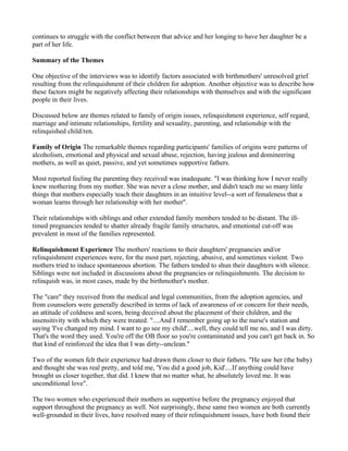 continues to struggle with the conflict between that advice and her longing to have her daughter be a
part of her life.

Summary of the Themes

One objective of the interviews was to identify factors associated with birthmothers' unresolved grief
resulting from the relinquishment of their children for adoption. Another objective was to describe how
these factors might be negatively affecting their relationships with themselves and with the significant
people in their lives.

Discussed below are themes related to family of origin issues, relinquishment experience, self regard,
marriage and intimate relationships, fertility and sexuality, parenting, and relationship with the
relinquished child/ren.

Family of Origin The remarkable themes regarding participants' families of origins were patterns of
alcoholism, emotional and physical and sexual abuse, rejection, having jealous and domineering
mothers, as well as quiet, passive, and yet sometimes supportive fathers.

Most reported feeling the parenting they received was inadequate. "I was thinking how I never really
knew mothering from my mother. She was never a close mother, and didn't teach me so many little
things that mothers especially teach their daughters in an intuitive level--a sort of femaleness that a
woman learns through her relationship with her mother".

Their relationships with siblings and other extended family members tended to be distant. The ill-
timed pregnancies tended to shatter already fragile family structures, and emotional cut-off was
prevalent in most of the families represented.

Relinquishment Experience The mothers' reactions to their daughters' pregnancies and/or
relinquishment experiences were, for the most part, rejecting, abusive, and sometimes violent. Two
mothers tried to induce spontaneous abortion. The fathers tended to shun their daughters with silence.
Siblings were not included in discussions about the pregnancies or relinquishments. The decision to
relinquish was, in most cases, made by the birthmother's mother.

The "care" they received from the medical and legal communities, from the adoption agencies, and
from counselors were generally described in terms of lack of awareness of or concern for their needs,
an attitude of coldness and scorn, being deceived about the placement of their children, and the
insensitivity with which they were treated. "....And I remember going up to the nurse's station and
saying 'I've changed my mind. I want to go see my child'....well, they could tell me no, and I was dirty.
That's the word they used. You're off the OB floor so you're contaminated and you can't get back in. So
that kind of reinforced the idea that I was dirty--unclean."

Two of the women felt their experience had drawn them closer to their fathers. "He saw her (the baby)
and thought she was real pretty, and told me, 'You did a good job, Kid'....If anything could have
brought us closer together, that did. I knew that no matter what, he absolutely loved me. It was
unconditional love".

The two women who experienced their mothers as supportive before the pregnancy enjoyed that
support throughout the pregnancy as well. Not surprisingly, these same two women are both currently
well-grounded in their lives, have resolved many of their relinquishment issues, have both found their
 