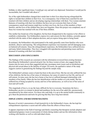 birthday or other significant times, I would get very sad and very depressed. Sometimes I would just be
inconsolable, but I wouldn't talk about it."

Six of the eight birthmothers changed their minds later in their lives about having relinquished the
rights to include their children in their lives. As a consequence, four of them have searched for and
reunited with their children and are developing ongoing relationships with them. Two women entertain
fantasies of reuniting with their lost children, but have not yet overcome their fears of what
consequences search and reunion might have on their own lives, the lives of the members of their
families, and the lives of the children they have not forgotten. Since this project was completed, one of
these two women has reunited with one of her three children.

One mother has found one of her daughters, but has been disappointed in the response to her efforts to
establish a relationship. Two birthmothers express love and concern for their children, currently appear
satisfied with the status of their adoption decision, and yet express being open to being found.

In summary, the birthmothers who participated in the study generally came from families who were
alcoholic, abusive and rejecting. The relinquishment experience was traumatic and left damaging scars
on battered self-esteems. Since the relinquishment experience, the birthmothers have suffered divorce
and many failed relationships. They have struggled with reproduction and parenting issues and have
dreamed of reuniting with their lost children.

DISCUSSION AND CONCLUSIONS

The findings of this research are consistent with the information reviewed from existing literature
describing the birthmother's unresolved grief, but, for these women at least, also suggest that the
trauma may be more severe than suggested and may encompass more issues such as alcoholism and
physical and sexual abuse in the families of origin. Of course, the qualitative nature of the study
suggests caution in generalizing the findings beyond the sample study.

The birthmother's primary source of pain has been in the area of loss. She has not only suffered the loss
of her child/ren, but the loss of her sense of wholeness, her sense of control over her life, and loss of
self-esteem. In some cases she has lost a home or has lost or suffered damaged relationships with
members of her family. Often she has lost identification with her mother as a role model. She has
suffered loss of being accepted by society and loss of her adolescence, as well as loss of her sense of
trust and self-worth.

This magnitude of loss is, to say the least, difficult for her to overcome. Sometimes the best a
birthmother can do is to remain in denial and numbness for the rest of her adult life, unconsciously
encumbered by her silent sorrow. For those who seek help, it is up to the mental health community to
give them the permission and tools for grieving that they have long been denied.

IMPLICATIONS AND RECOMMENDATIONS

Because of society's unawareness of and insensitivity to the birthmother's losses, she has kept her
relinquishment experience a secret and still suffers from the effects of those losses.

It appears important in the field of marriage and family counseling that therapists include adoption and
unplanned pregnancy issues in assessment of clients during intakes and use this information when
working with families as well as with individual clients.
 