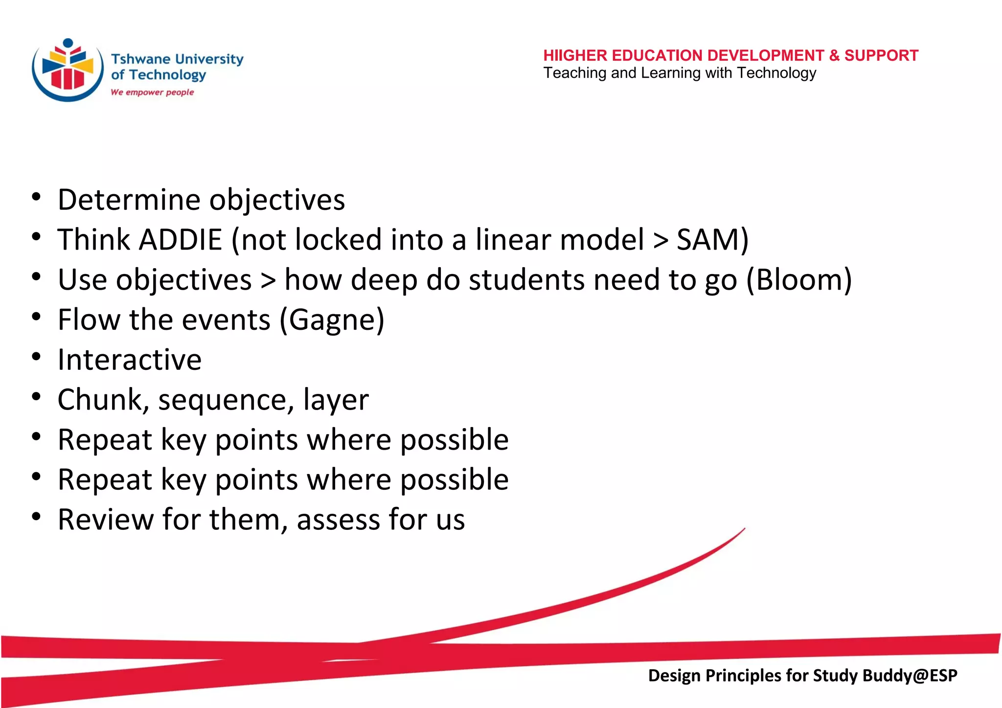 HIIGHER EDUCATION DEVELOPMENT & SUPPORT
Teaching and Learning with Technology
Design Principles for Study Buddy@ESP
• Determine objectives
• Think ADDIE (not locked into a linear model > SAM)
• Use objectives > how deep do students need to go (Bloom)
• Flow the events (Gagne)
• Interactive
• Chunk, sequence, layer
• Repeat key points where possible
• Repeat key points where possible
• Review for them, assess for us
 