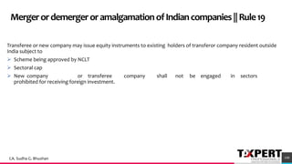 MergerordemergeroramalgamationofIndiancompanies||Rule19
Transferee or new company may issue equity instruments to existing holders of transferor company resident outside
India subject to
➢ Scheme being approved by NCLT
➢ Sectoral cap
➢ New company or transferee company shall not be engaged in sectors
prohibited for receiving foreign investment.
100CA. Sudha G. Bhushan
 