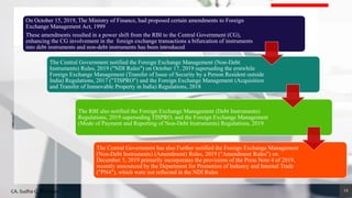 14
On October 15, 2019, The Ministry of Finance, had proposed certain amendments to Foreign
Exchange Management Act, 1999
These amendments resulted in a power shift from the RBI to the Central Government (CG),
enhancing the CG involvement in the foreign exchange transactions a bifurcation of instruments
into debt instruments and non-debt instruments has been introduced
The Central Government notified the Foreign Exchange Management (Non-Debt
Instruments) Rules, 2019 ("NDI Rules") on October 17, 2019 superseding the erstwhile
Foreign Exchange Management (Transfer of Issue of Security by a Person Resident outside
India) Regulations, 2017 ("TISPRO") and the Foreign Exchange Management (Acquisition
and Transfer of Immovable Property in India) Regulations, 2018
The RBI also notified the Foreign Exchange Management (Debt Instruments)
Regulations, 2019 superseding TISPRO, and the Foreign Exchange Management
(Mode of Payment and Reporting of Non-Debt Instruments) Regulations, 2019
The Central Government has also Further notified the Foreign Exchange Management
(Non-Debt Instruments) (Amendment) Rules, 2019 ("Amendment Rules") on
December 5, 2019 primarily incorporates the provisions of the Press Note 4 of 2019,
recently announced by the Department for Promotion of Industry and Internal Trade
("PN4"), which were not reflected in the NDI Rules
CA. Sudha G. Bhushan
 
