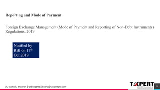 Reporting and Mode of Payment
Foreign Exchange Management (Mode of Payment and Reporting of Non-Debt Instruments)
Regulations, 2019
Notified by
RBI on 17th
Oct 2019
20CA. Sudha G. Bhushan || 9769033172 || Sudha@taxpertpro.com
 
