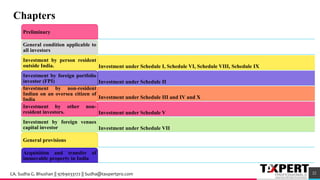 Preliminary
General condition applicable to
all investors
Investment under Schedule I, Schedule VI, Schedule VIII, Schedule IX
Investment by person resident
outside India.
Investment under Schedule II
Investment by foreign portfolio
investor (FPI)
Investment under Schedule III and IV and X
Investment by non-resident
Indian on an oversea citizen of
India
Investment under Schedule V
Investment by other non-
resident investors.
Investment under Schedule VII
Investment by foreign venues
capital investor
General provisions
Acquisition and transfer of
immovable property in India
Chapters
22CA. Sudha G. Bhushan || 9769033172 || Sudha@taxpertpro.com
 