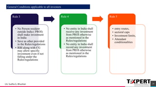 Rule 3
• No Person resident
outside India ( PROI)
shall make investment
in India
• Save as other provided
in the Rules/regulations
• RBI along with CG
may allow specific
investment even if not
falling under the
Rules/regulations
Rule 4
• No entity in India shall
receive any investment
from PROI otherwise
as mentioned in the
Rules/regulations
• No entity in India shall
record any investment
from PROI otherwise
as mentioned in the
Rules/regulations
Rule 5
• entry routes,
• sectoral caps
• Investment limits,
• Attendant
conditionalities
24
General Conditions applicable to all investors
CA. Sudha G. Bhushan
 