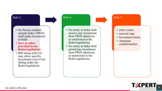 Rule 3
• No Person resident
outside India ( PROI)
shall make investment
in India
• Save as other
provided in the
Rules/regulations
• RBI along with CG
may allow specific
investment even if not
falling under the
Rules/regulations
Rule 4
• No entity in India shall
receive any investment
from PROI otherwise
as mentioned in the
Rules/regulations
• No entity in India shall
record any investment
from PROI otherwise
as mentioned in the
Rules/regulations
Rule 5
• entry routes,
• sectoral caps
• Investment limits,
• Attendant
conditionalities
26CA. Sudha G. Bhushan
 