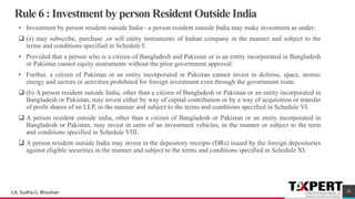 Rule 6 : Investment by person Resident Outside India
• Investment by person resident outside India:- a person resident outside India may make investment as under:
❑ (a) may subscribe, purchase ,or sell entity instruments of Indian company in the manner and subject to the
terms and conditions specified in Schedule I:
• Provided that a person who is a citizen of Bangladesh and Pakistan or is an entity incorporated in Bangladesh
or Pakistan cannot equity instruments without the prior government approval:
• Further, a citizen of Pakistan or an entity incorporated in Pakistan cannot invest in defense, space, atomic
energy and sectors or activities prohibited for foreign investment even through the government route.
❑ (b) A person resident outside India, other than a citizen of Bangladesh or Pakistan or an entity incorporated in
Bangladesh or Pakistan, may invest either by way of capital contribution or by a way of acquisition or transfer
of profit shares of an LLP, in the manner and subject to the terms and conditions specified in Schedule VI.
❑ A person resident outside india, other than a citizen of Bangladesh or Pakistan or an entity incorporated in
Bangladesh or Pakistan, may invest in units of an investment vehicles, in the manner or subject to the term
and conditions specified in Schedule VIII.
❑ A person resident outside India may invest in the depository receipts (DRs) issued by the foreign depositories
against eligible securities in the manner and subject to the terms and conditions specified in Schedule XI.
35CA. Sudha G. Bhushan
 