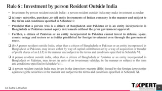 Rule 6 : Investment by person Resident Outside India
• Investment by person resident outside India:- a person resident outside India may make investment as under:
❑ (a) may subscribe, purchase ,or sell entity instruments of Indian company in the manner and subject to
the terms and conditions specified in Schedule I:
• Provided that a person who is a citizen of Bangladesh and Pakistan or is an entity incorporated in
Bangladesh or Pakistan cannot equity instruments without the prior government approval:
• Further, a citizen of Pakistan or an entity incorporated in Pakistan cannot invest in defense, space,
atomic energy and sectors or activities prohibited for foreign investment even through the government
route.
❑ (b) A person resident outside India, other than a citizen of Bangladesh or Pakistan or an entity incorporated in
Bangladesh or Pakistan, may invest either by way of capital contribution or by a way of acquisition or transfer
of profit shares of an LLP, in the manner and subject to the terms and conditions specified in Schedule VI.
❑ A person resident outside india, other than a citizen of Bangladesh or Pakistan or an entity incorporated in
Bangladesh or Pakistan, may invest in units of an investment vehicles, in the manner or subject to the term
and conditions specified in Schedule VIII.
❑ A person resident outside India may invest in the depository receipts (DRs) issued by the foreign depositories
against eligible securities in the manner and subject to the terms and conditions specified in Schedule XI.
36CA. Sudha G. Bhushan
 