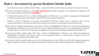 Rule 6 : Investment by person Resident Outside India
• Investment by person resident outside India:- a person resident outside India may make investment as under:
❑ (a) may subscribe, purchase ,or sell entity instruments of Indian company in the manner and subject to the
terms and conditions specified in Schedule I:
• Provided that a person who is a citizen of Bangladesh and Pakistan or is an entity incorporated in Bangladesh
or Pakistan cannot equity instruments without the prior government approval:
• Further, a citizen of Pakistan or an entity incorporated in Pakistan cannot invest in defense, space, atomic
energy and sectors or activities prohibited for foreign investment even through the government route.
❑ (b) A person resident outside India, other than a citizen of Bangladesh or Pakistan or an entity incorporated in
Bangladesh or Pakistan, may invest either by way of capital contribution or by a way of acquisition or transfer
of profit shares of an LLP, in the manner and subject to the terms and conditions specified in Schedule VI.
❑ A person resident outside india, other than a citizen of Bangladesh or Pakistan or an entity incorporated in
Bangladesh or Pakistan, may invest in units of an investment vehicles, in the manner or subject to the term
and conditions specified in Schedule VIII.
❑ A person resident outside India may invest in the depository receipts (DRs) issued by the foreign depositories
against eligible securities in the manner and subject to the terms and conditions specified in Schedule XI.
37CA. Sudha G. Bhushan
 