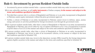Rule 6 : Investment by person Resident Outside India
• Investment by person resident outside India:- a person resident outside India may make investment as under:
❑ (a) may subscribe, purchase ,or sell entity instruments of Indian company in the manner and subject to the
terms and conditions specified in Schedule I:
• Provided that a person who is a citizen of Bangladesh and Pakistan or is an entity incorporated in Bangladesh
or Pakistan cannot equity instruments without the prior government approval:
• Further, a citizen of Pakistan or an entity incorporated in Pakistan cannot invest in defense, space, atomic
energy and sectors or activities prohibited for foreign investment even through the government route.
❑ (b) A person resident outside India, other than a citizen of Bangladesh or Pakistan or an entity incorporated in
Bangladesh or Pakistan, may invest either by way of capital contribution or by a way of acquisition or transfer
of profit shares of an LLP, in the manner and subject to the terms and conditions specified in Schedule VI.
❑ A person resident outside india, other than a citizen of Bangladesh or Pakistan or an entity incorporated in
Bangladesh or Pakistan, may invest in units of an investment vehicles, in the manner or subject to the term
and conditions specified in Schedule VIII.
❑ A person resident outside India may invest in the depository receipts (DRs) issued by the foreign depositories
against eligible securities in the manner and subject to the terms and conditions specified in Schedule XI.
38CA. Sudha G. Bhushan
 