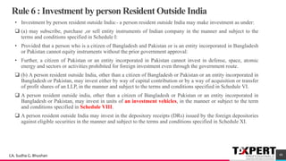 Rule 6 : Investment by person Resident Outside India
• Investment by person resident outside India:- a person resident outside India may make investment as under:
❑ (a) may subscribe, purchase ,or sell entity instruments of Indian company in the manner and subject to the
terms and conditions specified in Schedule I:
• Provided that a person who is a citizen of Bangladesh and Pakistan or is an entity incorporated in Bangladesh
or Pakistan cannot equity instruments without the prior government approval:
• Further, a citizen of Pakistan or an entity incorporated in Pakistan cannot invest in defense, space, atomic
energy and sectors or activities prohibited for foreign investment even through the government route.
❑ (b) A person resident outside India, other than a citizen of Bangladesh or Pakistan or an entity incorporated in
Bangladesh or Pakistan, may invest either by way of capital contribution or by a way of acquisition or transfer
of profit shares of an LLP, in the manner and subject to the terms and conditions specified in Schedule VI.
❑ A person resident outside india, other than a citizen of Bangladesh or Pakistan or an entity incorporated in
Bangladesh or Pakistan, may invest in units of an investment vehicles, in the manner or subject to the term
and conditions specified in Schedule VIII.
❑ A person resident outside India may invest in the depository receipts (DRs) issued by the foreign depositories
against eligible securities in the manner and subject to the terms and conditions specified in Schedule XI.
40CA. Sudha G. Bhushan
 