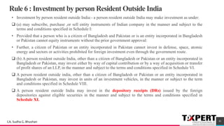 Rule 6 : Investment by person Resident Outside India
• Investment by person resident outside India:- a person resident outside India may make investment as under:
❑ (a) may subscribe, purchase ,or sell entity instruments of Indian company in the manner and subject to the
terms and conditions specified in Schedule I:
• Provided that a person who is a citizen of Bangladesh and Pakistan or is an entity incorporated in Bangladesh
or Pakistan cannot equity instruments without the prior government approval:
• Further, a citizen of Pakistan or an entity incorporated in Pakistan cannot invest in defense, space, atomic
energy and sectors or activities prohibited for foreign investment even through the government route.
❑ (b) A person resident outside India, other than a citizen of Bangladesh or Pakistan or an entity incorporated in
Bangladesh or Pakistan, may invest either by way of capital contribution or by a way of acquisition or transfer
of profit shares of an LLP, in the manner and subject to the terms and conditions specified in Schedule VI.
❑ A person resident outside india, other than a citizen of Bangladesh or Pakistan or an entity incorporated in
Bangladesh or Pakistan, may invest in units of an investment vehicles, in the manner or subject to the term
and conditions specified in Schedule VIII.
❑ A person resident outside India may invest in the depository receipts (DRs) issued by the foreign
depositories against eligible securities in the manner and subject to the terms and conditions specified in
Schedule XI.
41CA. Sudha G. Bhushan
 