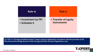 Rule 10
•Investment by FPI
•Schedule II
Rule 11
•Transfer of equity
instruments
(u) “FPI” or “Foreign portfolio Investor” means a person registered in accordance with the provision of the
Securities and Exchange Board of India (Foreign portfolio Investor) Regulations, 2014.
43CA. Sudha G. Bhushan
 