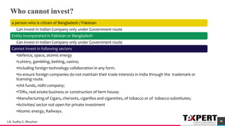 Who cannot invest?
a person who is citizen of Bangladesh / Pakistan
Can invest in Indian Company only under Government route
Entity incorporated in Pakistan or Bangladesh
Can invest in Indian Company only under Government route
Cannot invest in following sectors
•defence, space, atomic energy
•Lottery, gambling, betting, casino;
•including foreign technology collaboration in any form.
•to ensure foreign companies do not maintain their trade interests in India through the trademark or
licensing route.
•chit funds, nidhi company;
•TDRs, real estate business or construction of farm house;
•Manufacturing of Cigars, cheroots, cigarillos and cigarettes, of tobacco or of tobacco substitutes;
•Activities/ sector not open for private investment
•Atomic energy, Railways.
46
48CA. Sudha G. Bhushan
 