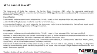 Who cannot invest?
The Government of India has reviewed the Foreign Direct Investment (FDI) policy for decreasing opportunistic
takeovers/acquisitions of Indian companies due to the current COVID-19 pandemic and amended existing FDI policy as contained in
Consolidated FDI Policy, 2017.
Present Position
A non-resident entity can invest in India, subject to the FDI Policy except in those sectors/activities which are prohibited.
A citizen/entity of Bangladesh can invest only under the Government route.
A citizen/entity of Pakistan can invest, only under the Government route, in sectors/activities other than defence, space, atomic
energy and sectors/activities prohibited for foreign investment.
Revised Position
A non-resident entity can invest in India, subject to the FDI Policy except in those sectors/activities which are prohibited.
However, an entity of a country, which shares land border with India or where the beneficial owner of an investment into India is
situated in or is a citizen of any such country, can invest only under the Government route.
Further, a citizen/entity of Pakistan can invest, only under the Government route, in sectors/activities other than defence, space,
atomic energy and sectors/activities prohibited for foreign investment.
In the event of the transfer of ownership of any existing or future FDI in an entity in India, directly or indirectly, resulting in the
beneficial ownership falling within the restriction/purview of the above, such subsequent change in beneficial ownership will also
require Government approval.
The above decision will take effect from the date of FEMA notification. 49
 