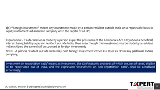 2(s) “Foreign investment" means any investment made by a person resident outside India on a repatriable basis in
equity instruments of an Indian company or to the capital of a LLP;
Explanation: - If a declaration is made by a person as per the provisions of the Companies Act, 2013 about a beneficial
interest being held by a person resident outside India, then even though the investment may be made by a resident
Indian citizen, the same shall be counted as foreign investment;
Note: - A person resident outside India may hold foreign investment either as FDI or as FPI in any particular Indian
company;
53
Investment on repatriation basis’ means an investment, the sale/ maturity proceeds of which are, net of taxes, eligible
to be repatriated out of India, and the expression ‘Investment on non repatriation basis’, shall be construed
accordingly;
CA. Sudha G. Bhushan || 9769033172 ||Sudha@taxpertpro.com
 