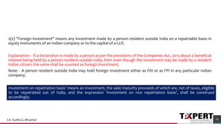 2(s) “Foreign investment" means any investment made by a person resident outside India on a repatriable basis in
equity instruments of an Indian company or to the capital of a LLP;
Explanation: - If a declaration is made by a person as per the provisions of the Companies Act, 2013 about a beneficial
interest being held by a person resident outside India, then even though the investment may be made by a resident
Indian citizen, the same shall be counted as foreign investment;
Note: - A person resident outside India may hold foreign investment either as FDI or as FPI in any particular Indian
company;
54
Investment on repatriation basis’ means an investment, the sale/ maturity proceeds of which are, net of taxes, eligible
to be repatriated out of India, and the expression ‘Investment on non repatriation basis’, shall be construed
accordingly;
CA. Sudha G. Bhushan
 