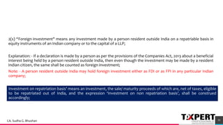 2(s) “Foreign investment" means any investment made by a person resident outside India on a repatriable basis in
equity instruments of an Indian company or to the capital of a LLP;
Explanation: - If a declaration is made by a person as per the provisions of the Companies Act, 2013 about a beneficial
interest being held by a person resident outside India, then even though the investment may be made by a resident
Indian citizen, the same shall be counted as foreign investment;
Note: - A person resident outside India may hold foreign investment either as FDI or as FPI in any particular Indian
company;
55
Investment on repatriation basis’ means an investment, the sale/ maturity proceeds of which are, net of taxes, eligible
to be repatriated out of India, and the expression ‘Investment on non repatriation basis’, shall be construed
accordingly;
CA. Sudha G. Bhushan
 
