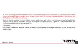 (r) “FDI” or “Foreign Direct Investment” means investment through equity instruments by a person resident outside
India in an unlisted Indian company; or in ten per cent or more of the post issue paid-up equity capital on a fully
diluted basis of a listed Indian company;
Note:- In case an existing investment by a person resident outside India in equity instruments of a listed Indian
company falls to a level below ten percent, of the post issue paid-up equity capital on a fully diluted basis, the
investment shall continue to be treated as FDI;
Explanation:
Fully diluted basis means the total number of shares that would be outstanding if all possible sources of conversion
are exercised;
56CA. Sudha G. Bhushan
 