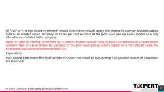 (r) “FDI” or “Foreign Direct Investment” means investment through equity instruments by a person resident outside
India in an unlisted Indian company; or in ten per cent or more of the post issue paid-up equity capital on a fully
diluted basis of a listed Indian company;
Note:- In case an existing investment by a person resident outside India in equity instruments of a listed Indian
company falls to a level below ten percent, of the post issue paid-up equity capital on a fully diluted basis, the
investment shall continue to be treated as FDI;
Explanation:
Fully diluted basis means the total number of shares that would be outstanding if all possible sources of conversion
are exercised;
57CA. Sudha G. Bhushan || 9769033172 ||Sudha@taxpertpro.com
 