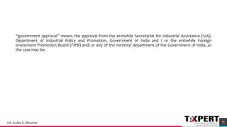 “government approval” means the approval from the erstwhile Secretariat for Industrial Assistance (SIA),
Department of Industrial Policy and Promotion, Government of India and / or the erstwhile Foreign
Investment Promotion Board (FIPB) and/ or any of the ministry/ department of the Government of India, as
the case may be;
73CA. Sudha G. Bhushan
 