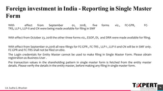 Foreign investment in India - Reporting in Single Master
Form
With effect from September 01, 2018, five forms viz., FC-GPR, FC-
TRS, LLP-I, LLP-II and CN were being made available for filing in SMF
With effect from October 23, 2018 the other three forms viz., ESOP, DI, and DRR were made available for filing.
With effect from September 01,2018 all new filings for FC-GPR , FC-TRS , LLP-I , LLP-II and CN will be in SMF only.
FC-GPR and FC-TRS shall not be filed on ebiz.
The Login credentials for Entity Master cannot be used to make filing in Single Master Form. Please obtain
registration as Business User .
Pre transaction values in the shareholding pattern in single master form is fetched from the entity master
details. Please verify the details in the entity master, before making any filing in single master form.
92
76CA. Sudha G. Bhushan
 