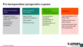 Pre-incorporation/ preoperative expense
WOS of non-resident
entity
Engaged in sector
under 100% automatic
route; and
No FDI linked
performance
conditions
May issue equity
instruments
Upto 5% of its
authorised capital; or
USD 500000
Whichever is less
Against Pre-
incorporation/
preoperative expenses
for expenditure
relating to
incorporation or
necessary for
commencement of
operations
Conditions
WOS shall report in FC-
GPR to RBI
Within 30 days from
date of issue,
Cannot be issued later
than 1 year from date
of incorporation
49
89CA. Sudha G. Bhushan
 