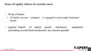 Issue of equity shares in certain cases
➢ Swap of shares
• If Indian investee company is engaged in sector under Automatic
Route.
➢ Against Import of capital goods/ machinery/ equipment
(excluding second-hand machinery)/ any amount payable
50
90CA. Sudha G. Bhushan
 