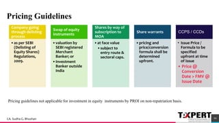 Pricing Guidelines
74
Company going
through delisting
process
•as per SEBI
(Delisting of
Equity Shares)
Regulations,
2009.
Swap of equity
instruments
•valuation by
SEBI registered
Merchant
Banker; or
•Investment
Banker outside
India
Shares by way of
subscription to
MOA
•at face value
•subject to
entry route &
sectoral caps.
Share warrants
•pricing and
price/conversion
formula shall be
determined
upfront.
CCPS / CCDs
• Issue Price /
Formula to be
specified
upfront at time
of issue
• Price @
Conversion
Date > FMV @
Issue Date
Pricing guidelines not applicable for investment in equity instruments by PROI on non-repatriation basis.
94CA. Sudha G. Bhushan
 