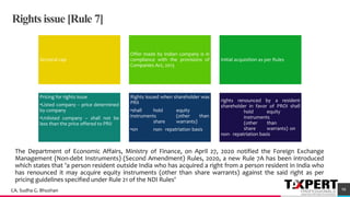 Rights issue [Rule 7]
Sectoral cap
Offer made by Indian company is in
compliance with the provisions of
Companies Act, 2013
Initial acquisition as per Rules
Pricing for rights issue
•Listed company – price determined
by company
•Unlisted company – shall not be
less than the price offered to PRII
Rights issued when shareholder was
PRII
•shall hold equity
instruments (other than
share warrants)
•on non- repatriation basis
rights renounced by a resident
shareholder in favor of PROI shall
hold equity
instruments
(other than
share warrants) on
non- repatriation basis
70
98CA. Sudha G. Bhushan
The Department of Economic Affairs, Ministry of Finance, on April 27, 2020 notified the Foreign Exchange
Management (Non-debt Instruments) (Second Amendment) Rules, 2020, a new Rule 7A has been introduced
which states that 'a person resident outside India who has acquired a right from a person resident in India who
has renounced it may acquire equity instruments (other than share warrants) against the said right as per
pricing guidelines specified under Rule 21 of the NDI Rules'
 