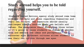 Study abroad helps you to be told
regarding yourself.
Students United Nations agency study abroad come home
with new concepts and views regarding themselves and
their own culture. The expertise abroad usually
challenges them to rethink their own beliefs and
values. The experience could strengthen those values
or it's going to cause students to change or abandon
them and embrace new ideas and perceptions. The
encounter with different cultures allows students to
see their own culture through new eyes.
 