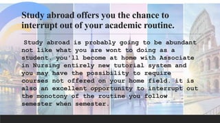 Study abroad offers you the chance to
interrupt out of your academic routine.
Study abroad is probably going to be abundant
not like what you are wont to doing as a
student. you'll become at home with Associate
in Nursing entirely new tutorial system and
you may have the possibility to require
courses not offered on your home field. it is
also an excellent opportunity to interrupt out
the monotony of the routine you follow
semester when semester.
 