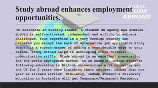 Study abroad enhances employment
opportunities.
To Associate in Nursing leader, a student UN agency has studied
abroad is self-motivated, independent and willing to embrace
challenges. Your expertise in a very foreign country can
prepared you except the bulk of alternative job applicants Study
abroad is a superb manner of adding a considerable edge to your
resume. Study abroad helps in developing cross-cultural
communication skills. Study abroad is an excellent preparation
for the world employment market. as an example, Indian students
following education in British universities will currently add
the UK for 2 years when finishing their courses, rather than one
year as allowed earlier. Similarly, Indian student's following
education in Australia will get Temporary/Permanent Residency
when education if they want to figure there more.
 