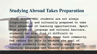 Studying Abroad Takes Preparation
Study abroad (SA) students are not always
linguistically and culturally prepared to take
full advantage of learning opportunities. Apart
from potential language and cultural barriers,
students can also find it difficult to
integrate themselves with their host community.
One reason for this is because the goal of
foreign students today is moving away from
learning languages and towards programs in
other fields of study.
 