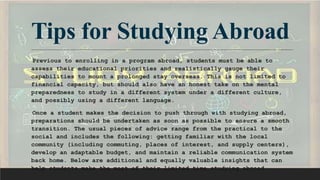 Tips for Studying Abroad
Previous to enrolling in a program abroad, students must be able to
assess their educational priorities and realistically gauge their
capabilities to mount a prolonged stay overseas. This is not limited to
financial capacity, but should also have an honest take on the mental
preparedness to study in a different system under a different culture,
and possibly using a different language.
Once a student makes the decision to push through with studying abroad,
preparations should be undertaken as soon as possible to ensure a smooth
transition. The usual pieces of advice range from the practical to the
social and includes the following: getting familiar with the local
community (including commuting, places of interest, and supply centers),
develop an adaptable budget, and maintain a reliable communication system
back home. Below are additional and equally valuable insights that can
help students make the most of their limited time studying abroad.
 