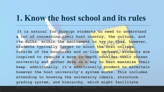 1. Know the host school and its rules
It is natural for foreign students to need to understand
a lot of concerning their host country, the culture, and
its folks. within the excitement to try to thus, however,
students typically forget to scout the host college.
Outside of the brochures and on-line reviews, students are
inspired to require a more in-depth consider their chosen
university and gather data on a way to best maximize their
keep. additionally, it's additionally prudent to ascertain
however the host university’s system works. This includes
attending to knowing the university ideals, structure ,
grading system, and hierarchy, which might facilitate
students perceive higher and manage their expectations.
 