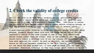 2. Check the validity of college credits
For all the work to be done while studying abroad, getting the requisite
college credits should be the major end result. First off, know how many
credits you will need for a bachelor’s degree. Then, take pains to ensure
the validity of your earned credits should happen before studying abroad, as
once the program starts, it will be very difficult to reverse course.
A good starting point would be to align your current course with your study
program. Students should check with both the study abroad office and the
registrar’s office of the home college to see if they will award study
abroad course credit from the former. Even if the answer is yes, the student
should still submit a detailed list of all the classes for enrollment and
have each approved for credit. As much as possible, the student should
secure an official document attesting to the fact (Lessig, 2016). Assuming
all the above has been worked out, it also pays to check with the home
government (Education ministry) if they will accept these credits as valid
in future licensure applications.
 