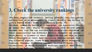 3. Check the university rankings
For more competitive students, getting accepted into top-ranking
universities is an achievement in itself. While it may be easy to
pick a famous school based on popularity alone, for
instance, comparing Oxford with Cambridge, the evaluation should
go deeper than that. Plenty of organizations have devised ranking
systems that list the top colleges and universities worldwide. As
these organizations use different metrics, students can choose
which metric is closest to their objectives and use them as their
basis. There are at least four university ranking systems that
are currently popular: Times Higher Education World University
Rankings, Shanghai University Academic Ranking of World
Universities, QS World University Rankings, and U.S. News Global
Universities Rankings (Becheru, 2019).
 
