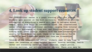 4. Look up student support resources
The international center is a great starting point for foreign
students upon arrival at the host university. This office provides
information on everything a newbie will need to navigate around
campus. Apart from being an information kiosk, the international
center often provides additional services, ranging from tutorial and
translation assistance to first aid, and frontline counseling. If
nothing else, other foreign students with the same concerns can
usually be found here. As such, there is an opportunity for SA
students to meet likeminded people and form new friendships.
Outside of the international office, students need to take time to
learn the locations of other helpful centers: housing services, health
center and counseling services, legal services, campus police,
tutoring services, and writing/computer centers. There also many be
offices that deal with travel grants, scholarship, and research
 