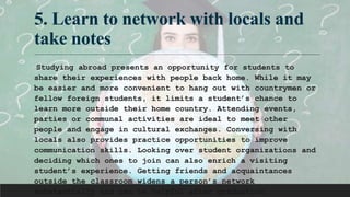 5. Learn to network with locals and
take notes
Studying abroad presents an opportunity for students to
share their experiences with people back home. While it may
be easier and more convenient to hang out with countrymen or
fellow foreign students, it limits a student’s chance to
learn more outside their home country. Attending events,
parties or communal activities are ideal to meet other
people and engage in cultural exchanges. Conversing with
locals also provides practice opportunities to improve
communication skills. Looking over student organizations and
deciding which ones to join can also enrich a visiting
student’s experience. Getting friends and acquaintances
outside the classroom widens a person’s network
substantially and can be helpful after graduation.
 