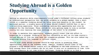 Studying Abroad is a Golden
Opportunity
Getting an education while simultaneously living under a different culture gives students
an international perspective that can prove valuable in a global market. Even a short
course or a semester studying abroad can bring long-term benefits to the student. As
mentioned earlier, a sizable majority of study abroad students confirm that it was a
life-enriching experience. Those considering seizing this opportunity must also be
prepared for the challenges. These include not only getting ready to live in another
country but also learning the inner workings of the school to be attended.
In order to maximize this opportunity, students should invest time and effort in
preparing for a program. Studying at the host university as well as its home country’s
culture and way of life can help ease the integration process. This can also reduce any
misgivings arising from language or cultural issues.
Schools with study abroad programs should be more active in promoting these
opportunities, even at the freshman level. Ideally, students should clear if the
program’s study abroad course credits will be accepted in the home university. This can
help assuage fears from students who do not want to miss out on graduating on time. Life-
changing endeavors do not come without challenges. Studying abroad is in such a
situation, where the reward of becoming a global citizen is possible only through the
willingness to expand one’s boundaries.
 