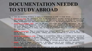 DOCUMENTATION NEEDED
TO STUDYABROAD
You’ll need the following documents to apply to universities in order to study abroad:
1. Application Form– The application form is the most crucial document because it contains all of
your personal and professional information. An application form must be filled out accurately.
Always double-check your application before sending it to the university where you wish to study.
2. Statement of purpose (SOP)- This is the most significant part of your application, and will
mostly discuss your background, reasons for pursuing your program at the specified university,
and career ambitions. Spend a lot of time on your SOP because it will help your application stand
out among the thousands of others. Take the help of an overseas education consultant to complete
this requirement.
3. Academic transcripts- This is essentially your academic record, which will include any courses
you’ve taken as well as your grades, credits, and degree received (it is easily available from
your university).
4. Letter of Recommendation (LOR)– A letter of recommendation (LOR) is an academic letter written by
one of your professors or managers that discusses your abilities, accomplishments, experience,
and usefulness to your college or professional organization. This letter allows the admissions
committee to gain insight into your life and make an informed decision about your admission.
5. Resume– A CV or resume will provide a detailed overview of your academic and professional
history. Make sure to include all of your degrees, certificates, internships, and relevant
professional experience in your resume.
6. Test Scores- Your test scores must be submitted with your application.The results of English
language competency exams such as the IELTS are required by most countries and institutions. You
may need to take other exams to study abroad such as the SAT or GRE, depending on your choice of
 