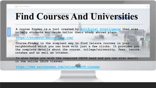 Find Courses And Universities
A course finder is a tool created by Artificial Intelligence that aims
to help students worldwide tailor their study abroad plans.
https://students.aaroverseas.com/
Course Finder is the simplest way to find leisure courses in your
neighborhood which you can book with just a few clicks. It provides you
the complete details about the course, college/university, fees, tenure,
intakes and as well as intakes.
It also helps you with the required IELTS band and you can also enroll
in the online IELTS classes.
https://www.aaroverseas.com/online-IELTS-classes
 
