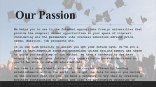 Our Passion
We helps you to use to the foremost appropriate foreign universities that
provide the simplest career opportunities in your space of interest,
considering all the parameters like overseas education advisor price,
terms, duration, job prospects etc.
It is our high priority to assist you opt your future path. we've got a
team of knowledgeable steering counselors United Nations agency are there
to guide you each step of the method. we have a tendency to are here
simply to create} your future; it's imperative to possess decisions so
you'll be able to make AN educated call.
Our team is consistently attached the courses offered by leading
establishments within the world. we've got the data to assist you decide
on the correct path for you. we have a tendency to try this by creating a
positive contribution to Canada and also the alternative countries we
have a tendency to work with, making opportunities to rework lives, build
 