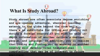 Study abroad are often associate degree enriching
and eye-opening adventure, wherever learning
extends to the globe beyond the room walls.
there's no substitute for living and finding out
during a foreign country if you wish to gain in-
depth information of another culture's customs,
people, and language. In addition, you'll realize
that living and finding out or working in another
country will develop vital transnational
competencies that may be of interest to future
employers.
What Is Study Abroad?
 