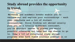Study abroad provides the opportunity
to travel.
Weekends and academic breaks enable you to
venture out and explore your surroundings - each
your immediate and a lot of distant
surroundings. Since finding out abroad usually
puts you on a totally different continent,
you're abundant nearer to places you would
possibly otherwise not have had the chance to go
to. Some a lot of structured study abroad
programs even have field journeys planned in or
round the curriculum.
 
